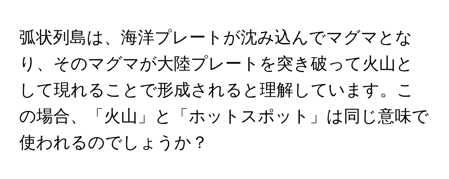 弧状列島は、海洋プレートが沈み込んでマグマとなり、そのマグマが大陸プレートを突き破って火山として現れることで形成されると理解しています。この場合、「火山」と「ホットスポット」は同じ意味で使われるのでしょうか？