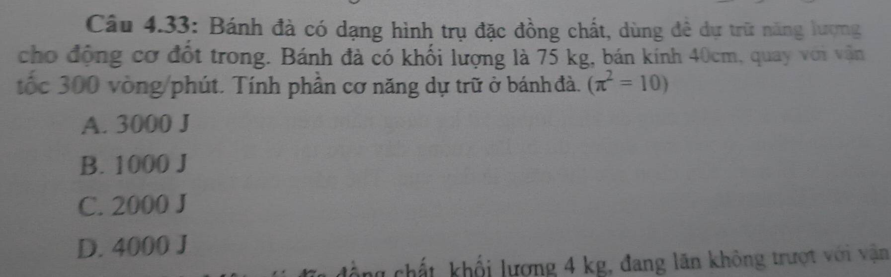 Câu 4.33: Bánh đà có dạng hình trụ đặc đồng chất, dùng đề dự trữ năng lượng
cho động cơ đốt trong. Bánh đà có khối lượng là 75 kg, bán kính 40cm, quay với vẫn
tốc 300 vòng /phút. Tính phần cơ năng dự trữ ở bánh đà. (π^2=10)
A. 3000 J
B. 1000 J
C. 2000 J
D. 4000 J
chất khổi lượng 4 kg, đang lãn không trượt với vận