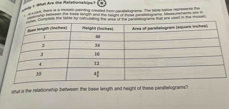 ctivily 1: What Are the Relationships?
t. At a park, there is a mosaic painting created from parallelograms. The table below represents the
reltonship between the base length and the height of those parallelograms. Measurements are in
mplete the table by calculating the ar of the parallelograms that are used in the mosaic.
What is the relationship between the base length and height of these parallelograms?