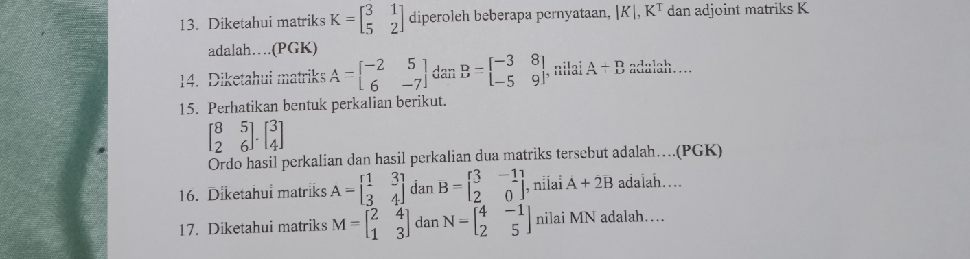 Diketahui matriks K=beginbmatrix 3&1 5&2endbmatrix diperoleh beberapa pernyataan, |K|, K^T dan adjoint matriks K
adalah….(PGK) 
14. Diketahui matriks A=beginbmatrix -2&5 6&-7endbmatrix dan B=beginbmatrix -3&8 -5&9endbmatrix , nilai A+B adalah… 
15. Perhatikan bentuk perkalian berikut.
beginbmatrix 8&5 2&6endbmatrix .beginbmatrix 3 4endbmatrix
Ordo hasil perkalian dan hasil perkalian dua matriks tersebut adalah…(PGK) 
16. Diketahui matriks A=beginbmatrix 1&3 3&4endbmatrix dan B=beginbmatrix 3&-1 2&0endbmatrix , nilai A+2B adalah… 
17. Diketahui matriks M=beginbmatrix 2&4 1&3endbmatrix dan N=beginbmatrix 4&-1 2&5endbmatrix nilai MN adalah…