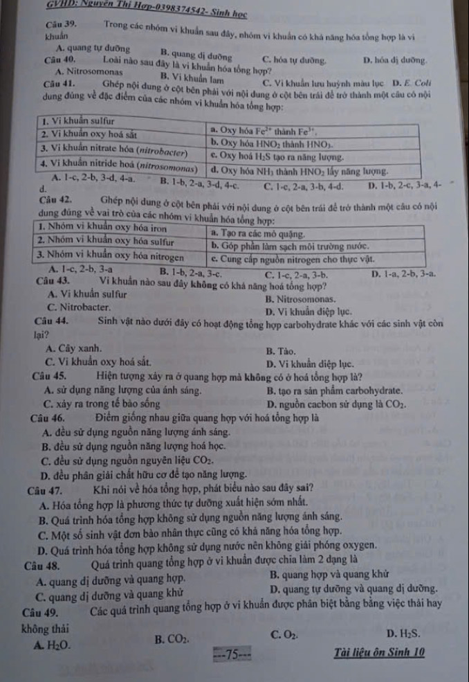 GVHD: Nguyễn Thị Hợp-0398374542- Sinh học
Câu 39. Trong các nhóm vi khuẩn sau đây, nhóm vi khuẩn có khá năng hóa tổng hợp là vi
khuẩn
A. quang tự dưỡng B. quang dị duỡng C. hóa tự dưỡng. D. hóa dị dưỡng.
Câu 40, Loài nào sau đây là vi khuẩn hóa tổng hợp?
A. Nitrosomonas
B. Vi khuẩn lam C. Vì khuẩn lưu huỳnh màu lục D. E. Coli
Câu 41. Ghép nội dung ở cột bên phải với nội dung ở cột bên trái đề trở thành một cầu có nội
dung đủng về đặc điểm của các nhóm vi khuẩn hóa tổng hợp:
b, 2-a, 3-d, 4-c.
d. C. 1-c, 2-a, 3-b, 4-d. D. 1-b, 2-c, 3-a, 4-
Câu 42. Ghép nội dung ở cột bên phái với nội dung ở cột bên trái để trở thành một câu có nội
dung đũng về vai trò của các nhóm vi 
-a, 3-c. C. 1-c, 2-a, 3-b. D. 1-a, 2-b, 3-a.
Câu 43. Vi khuẩn nào sau đây không có khá năng hoá tổng hợp?
A. Vi khuẩn sulfur B. Nitrosomonas.
C. Nitrobacter. D. Vi khuẩn điệp lục.
Câu 44. Sinh vật nào dưới đây có hoạt động tổng hợp carbohydrate khác với các sinh vật còn
lại?
A. Cây xanh. B. Tào.
C. Vi khuẩn oxy hoá sắt. D. Vi khuẩn diệp lục.
Câu 45. Hiện tượng xây ra ở quang hợp mà không có ở hoá tổng hợp là?
A. sử dụng năng lượng của ánh sáng. B. tạo ra sản phẩm carbohydrate.
C. xảy ra trong tế bào sống D. nguồn cacbon sử dụng là CO_2.
Câu 46. Điểm giống nhau giữa quang hợp với hoá tổng hợp là
A. đều sử dụng nguồn năng lượng ánh sáng.
B. đều sử dụng nguồn năng lượng hoá học.
C. đều sử dụng nguồn nguyên liệu CO_2.
D. đều phân giải chất hữu cơ để tạo năng lượng.
Câu 47.  Khi nói về hóa tổng hợp, phát biểu nào sau đây sai?
A. Hóa tổng hợp là phương thức tự dưỡng xuất hiện sớm nhất.
B. Quá trình hóa tổng hợp không sử dụng nguồn năng lượng ánh sáng.
C. Một số sinh vật đơn bào nhân thực cũng có khả năng hóa tổng hợp.
D. Quá trình hóa tổng hợp không sử dụng nước nên không giải phóng oxygen.
Câu 48. Quá trình quang tổng hợp ở vi khuẩn được chia làm 2 dạng là
A. quang dị dưỡng và quang hợp. B. quang hợp và quang khử
C. quang dị dưỡng và quang khử D. quang tự dưỡng và quang dị dưỡng.
Câu 49. Các quá trình quang tổng hợp ở vi khuẩn được phân biệt bằng bằng việc thải hay
không thải
C. O_2. D. H_2S.
A. H_2O.
B. CO_2.
75 Tài liệu ôn Sinh 10