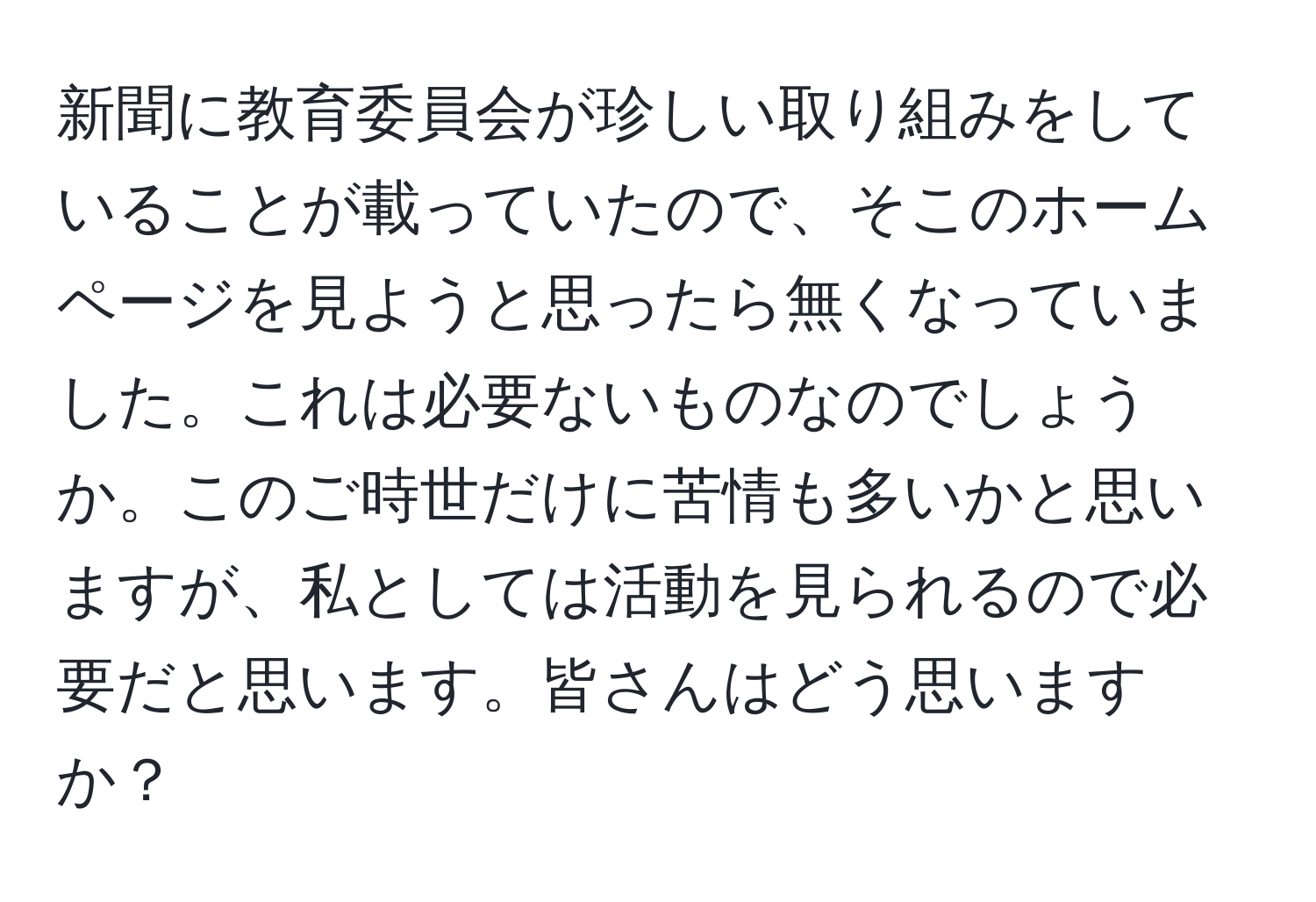 新聞に教育委員会が珍しい取り組みをしていることが載っていたので、そこのホームページを見ようと思ったら無くなっていました。これは必要ないものなのでしょうか。このご時世だけに苦情も多いかと思いますが、私としては活動を見られるので必要だと思います。皆さんはどう思いますか？