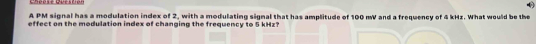 Choosé Questión 
A PM signal has a modulation index of 2, with a modulating signal that has amplitude of 100 mV and a frequency of 4 kHz. What would be the 
effect on the modulation index of changing the frequency to 5 kHz?