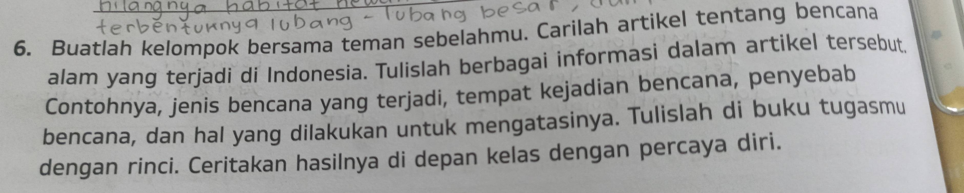 Buatlah kelompok bersama teman sebelahmu. Carilah artikel tentang bencana 
alam yang terjadi di Indonesia. Tulislah berbagai informasi dalam artikel tersebut. 
Contohnya, jenis bencana yang terjadi, tempat kejadian bencana, penyebab 
bencana, dan hal yang dilakukan untuk mengatasinya. Tulislah di buku tugasmu 
dengan rínci. Ceritakan hasilnya di depan kelas dengan percaya diri.