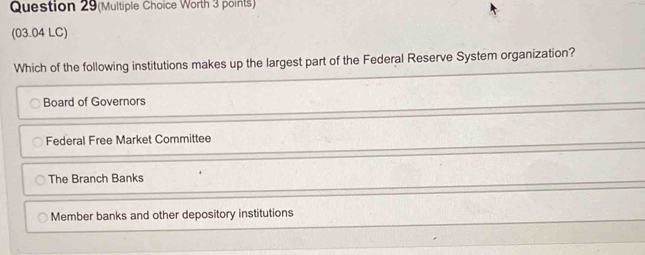 Question 29(Multiple Choice Worth 3 points)
(03.04 LC)
Which of the following institutions makes up the largest part of the Federal Reserve System organization?
Board of Governors
Federal Free Market Committee
The Branch Banks
Member banks and other depository institutions