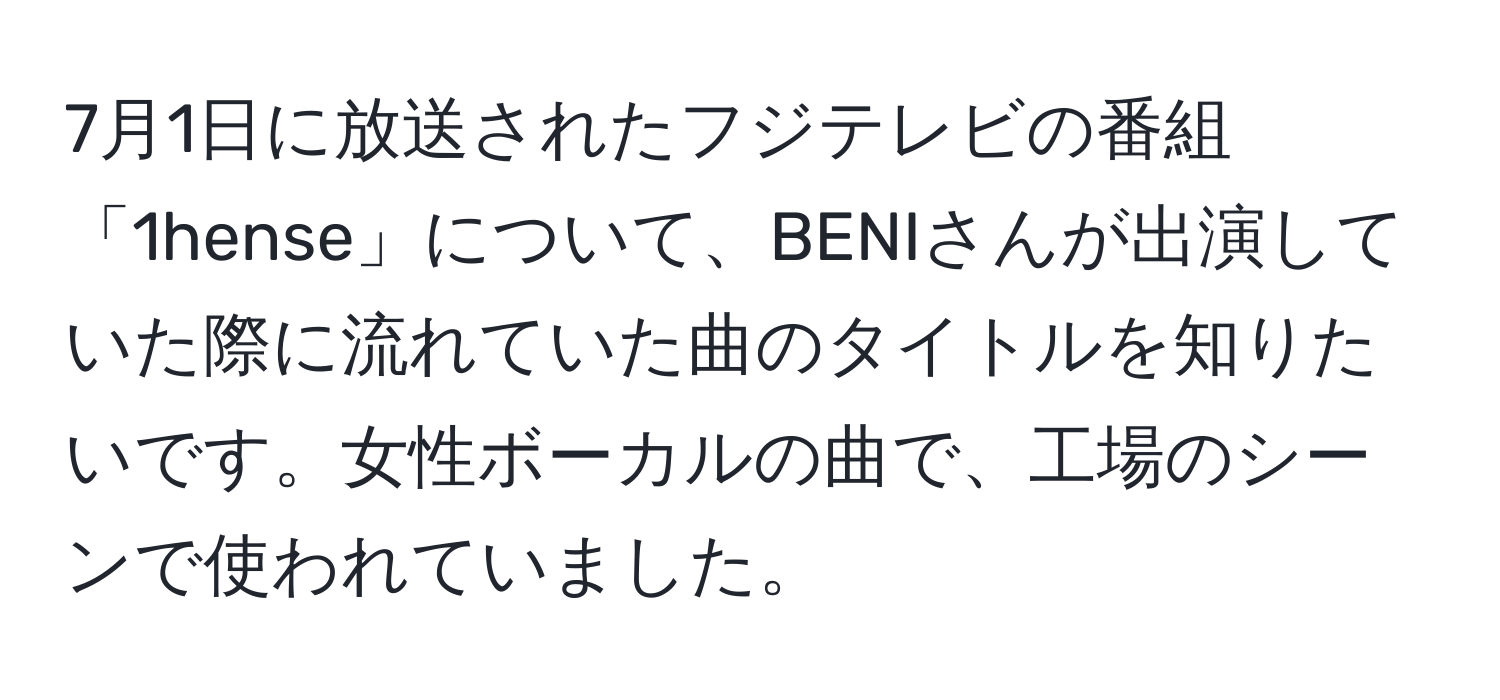 7月1日に放送されたフジテレビの番組「1hense」について、BENIさんが出演していた際に流れていた曲のタイトルを知りたいです。女性ボーカルの曲で、工場のシーンで使われていました。