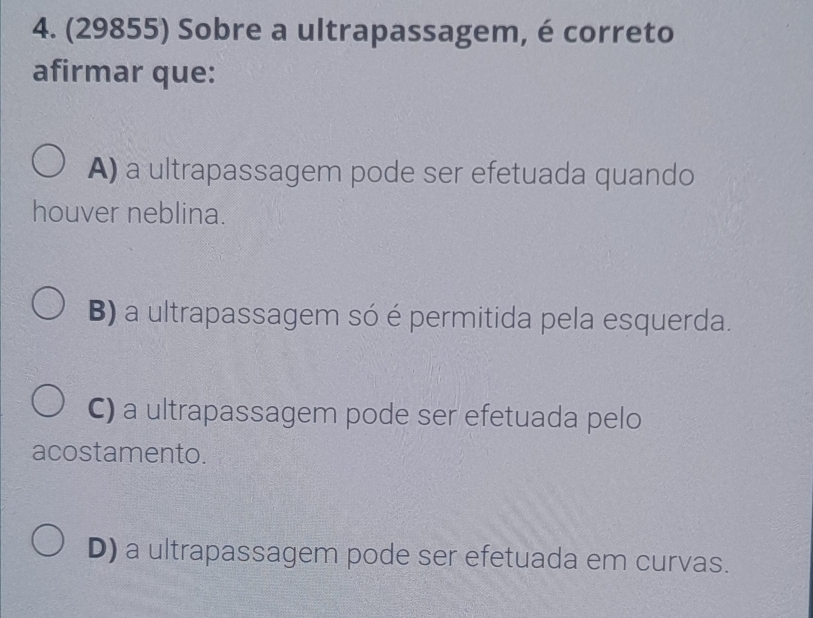 (29855) Sobre a ultrapassagem, é correto
afirmar que:
A) a ultrapassagem pode ser efetuada quando
houver neblina.
B) a ultrapassagem só é permitida pela esquerda.
C) a ultrapassagem pode ser efetuada pelo
acostamento.
D) a ultrapassagem pode ser efetuada em curvas.