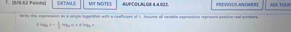 DETAILS MY NOTES AUFCOLALG8 4.4.022. PREVIOUS ANSWERS ASK YOUR 
Write the expression as a single logarithm with a coefficient of 1. Assume all variable expressions represent positive real numbers.
5log _8t- 1/5 log _8u+6log _8v