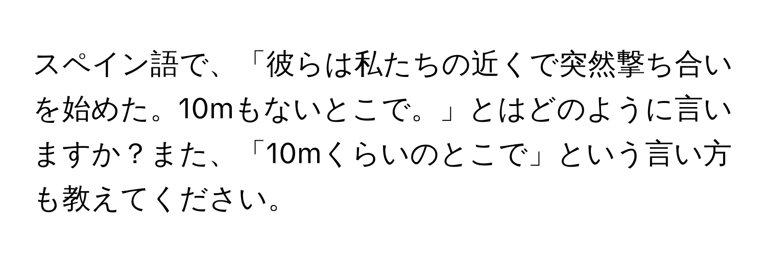 スペイン語で、「彼らは私たちの近くで突然撃ち合いを始めた。10mもないとこで。」とはどのように言いますか？また、「10mくらいのとこで」という言い方も教えてください。