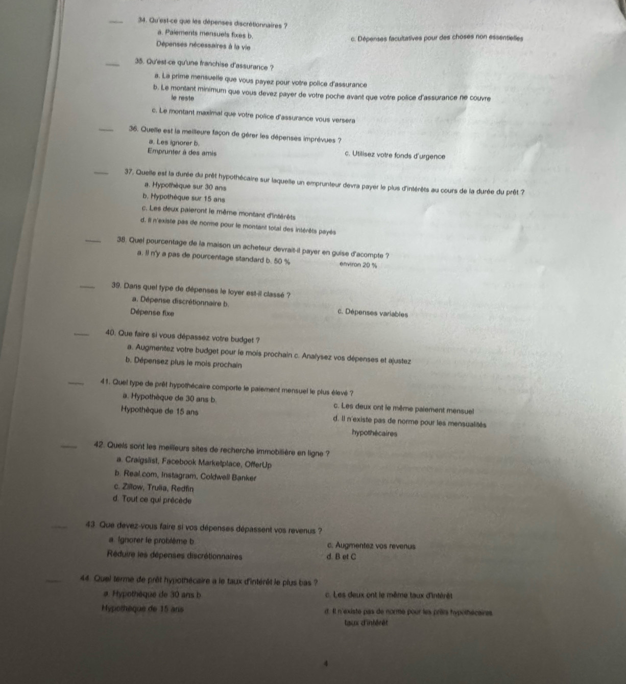 Qu'est-ce que les dépenses discrétionnaires ?
a. Paiements mensuels fixes b.
c. Dépenses facultatives pour des choses non essentielles
Dépenses nécessaires à la vie
_35. Qu'est-ce qu'une franchise d'assurance ?
a. La prime mensuelle que vous payez pour votre police d'assurance
b. Le montant minimum que vous devez payer de votre poche avant que votre police d'assurance ne couvre
le reste
c. Le montant maximal que votre police d'assurance vous versera
_36. Quelle est la meilleure façon de gérer les dépenses imprévues ?
a. Les ignorer b. c. Utilisez votre fonds d'urgence
Emprunter à des amis
_37. Quelle est la durée du prêt hypothécaire sur laquelle un emprunteur devra payer le plus d'intérêts au cours de la durée du prêt ?
a. Hypothèque sur 30 ans
b. Hypothèque sur 15 ans
c. Les deux paieront le même montant d'intérêts
d. Il n'existe pas de norme pour le montant total des intérêts payés
_38. Quel pourcentage de la maison un acheteur devrait-il payer en guise d'acompte ?
a. Il n'y a pas de pourcentage standard b. 50 % environ 20 %
_39. Dans quel type de dépenses le loyer est-il classé ?
a. Dépense discrétionnaire b. c. Dépenses variables
Dépense fixe
_
40. Que faire si vous dépassez votre budget ?
a. Augmentez votre budget pour le mois prochain c. Analysez vos dépenses et ajustez
b. Dépensez plus le mois prochain
_41. Quel type de prêt hypothécaire comporte le paiement mensuel le plus élevé ?
a. Hypothèque de 30 ans b c. Les deux ont le même palement mensuel
Hypothèque de 15 ans d. Il n'existe pas de norme pour les mensualités
hypothécaires
_42. Quels sont les meilleurs sites de recherche immobilière en ligne ?
a. Craigslist, Facebook Marketplace, OfferUp
b. Real com, Instagram, Coldwell Banker
c. Zillow, Trulia, Redfin
d. Tout ce qui précède
_43. Que devez-vous faire si vos dépenses dépassent vos revenus ?
a. Ignorer le problème b c. Augmentez vos revenus
Réduire les dépenses discrétionnaires d. B et C
_44. Quel terme de prêt hypothécaire a le taux d'intérêt le plus bas ?
#. Hypothèque de 30 ans b c. Les deux ont le même taux d'intérêt
Hypothèque de 15 ans d. Il n'existe pas de norme pour les prèts hypothécaires
taux d'intérêt
4