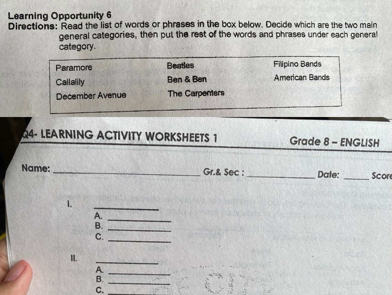 Learning Opportunity 6 
Directions: Read the list of words or phrases in the box below. Decide which are the two main 
general categories, then put the rest of the words and phrases under each general 
category. 
Paramore Beatles Filipino Bands 
Callalily Ben & Ben American Bands 
December Avenue The Carpenters 
Q4- LEARNING ACTIVITY WORKSHEETS 1 Grade 8 - ENGLISH 
Name: _Gr.& Sec : _Date: _Scor 
1. 
_ 
A. 
_ 
B._ 
_ 
C. 
II. 
_ 
A. 
B. 
_ 
_ 
C.