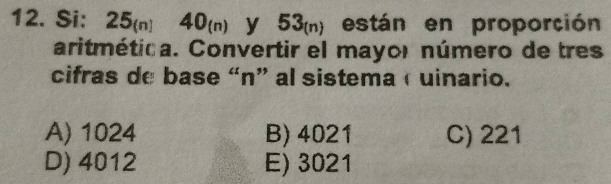 Si: 25(n) 40(n) y 53(n) están en proporción
aritmética. Convertir el mayor número de tres
cifras de base “n” al sistema c uinario.
A) 1024 B) 4021 C) 221
D) 4012 E) 3021