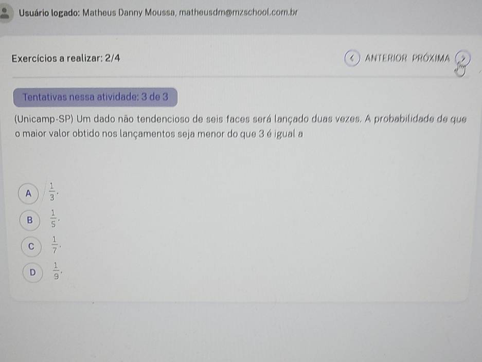 Usuário logado: Matheus Danny Moussa, matheusdm@mzschool.com.br
Exercícios a realizar: 2/4 ( ) anterior próxima
Tentativas nessa atividade: 3 de 3
(Unicamp-SP) Um dado não tendencioso de seis faces será lançado duas vezes. A probabilidade de que
o maior valor obtido nos lançamentos seja menor do que 3 é igual a
A  1/3 .
B  1/5 .
C  1/7 .
D  1/9 .
