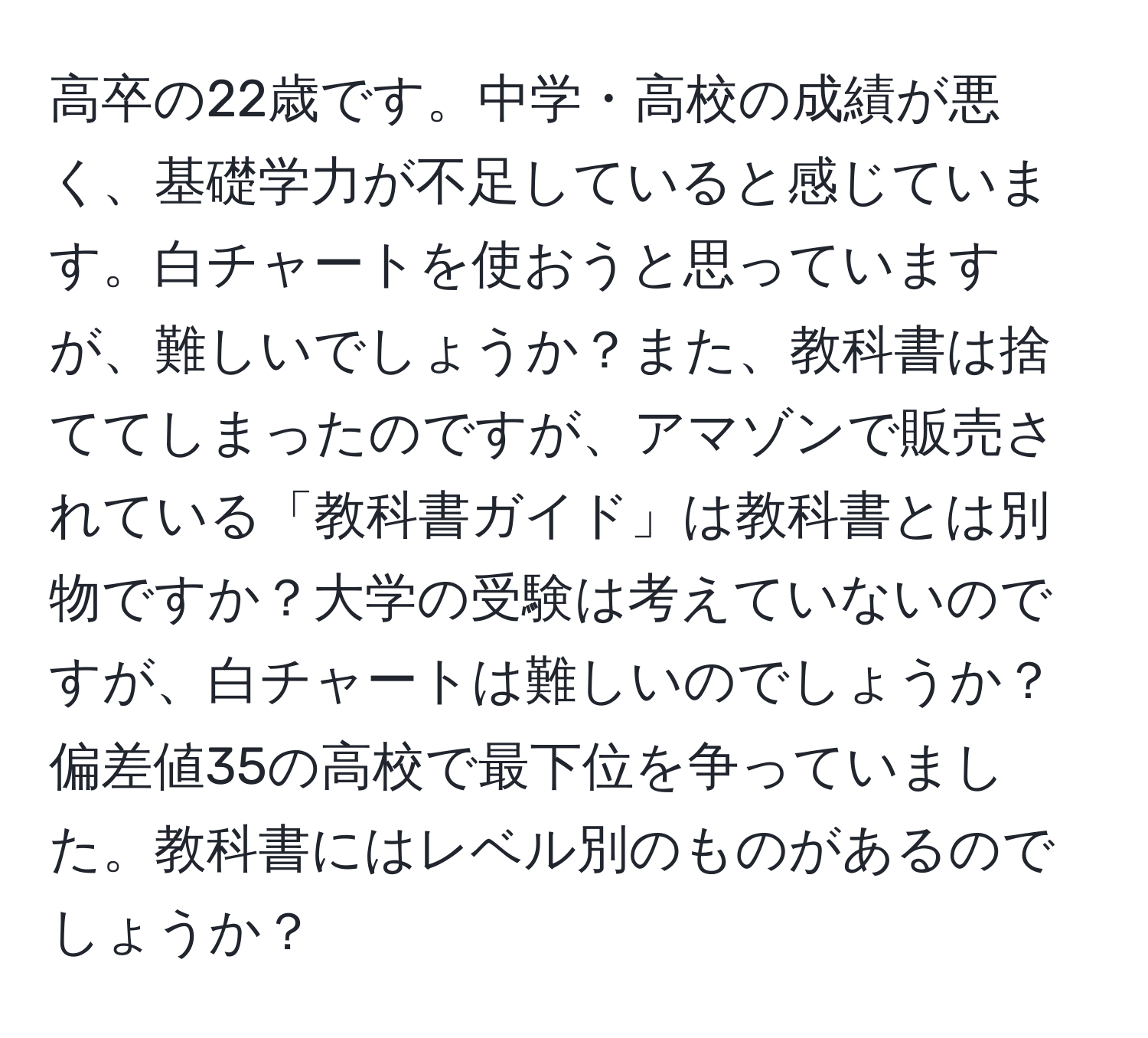 高卒の22歳です。中学・高校の成績が悪く、基礎学力が不足していると感じています。白チャートを使おうと思っていますが、難しいでしょうか？また、教科書は捨ててしまったのですが、アマゾンで販売されている「教科書ガイド」は教科書とは別物ですか？大学の受験は考えていないのですが、白チャートは難しいのでしょうか？偏差値35の高校で最下位を争っていました。教科書にはレベル別のものがあるのでしょうか？