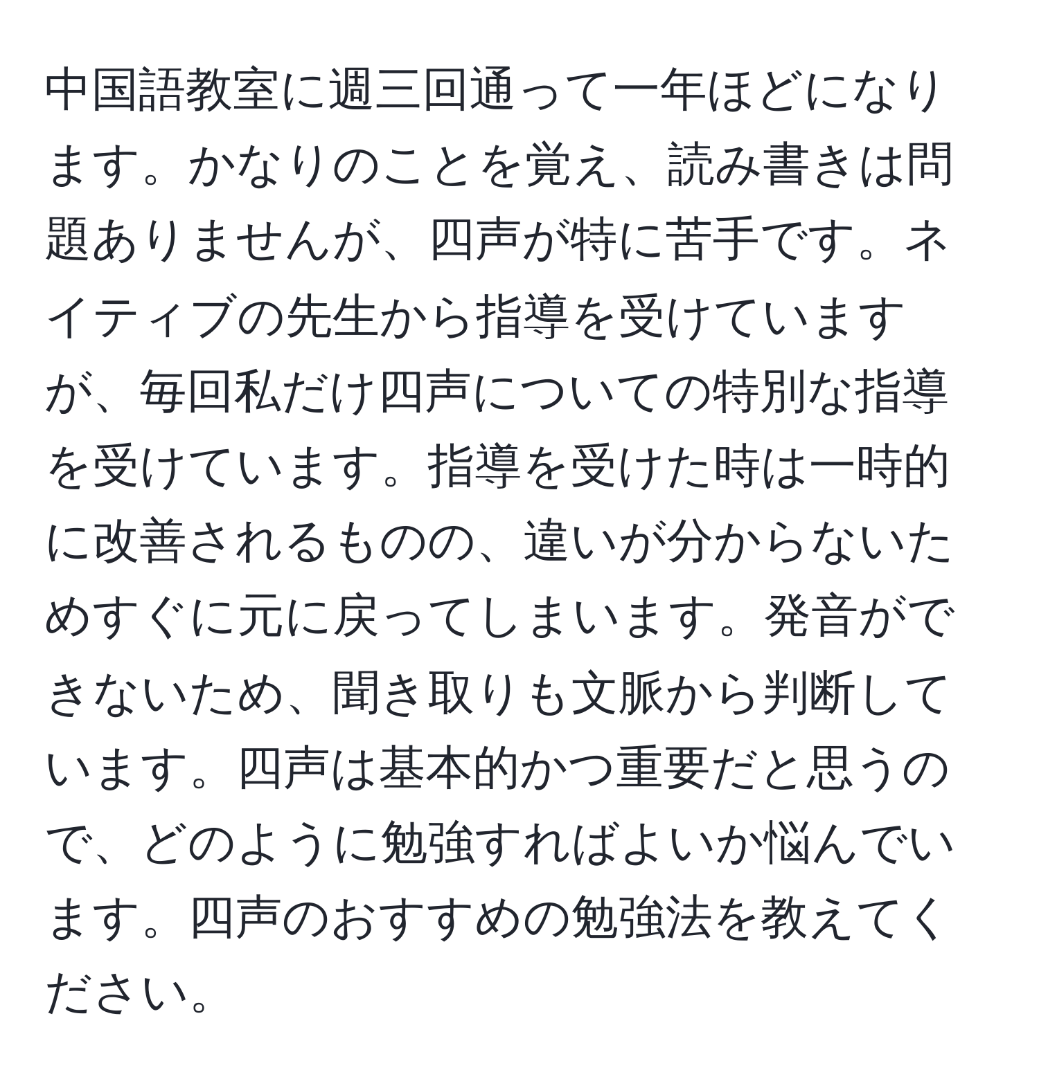 中国語教室に週三回通って一年ほどになります。かなりのことを覚え、読み書きは問題ありませんが、四声が特に苦手です。ネイティブの先生から指導を受けていますが、毎回私だけ四声についての特別な指導を受けています。指導を受けた時は一時的に改善されるものの、違いが分からないためすぐに元に戻ってしまいます。発音ができないため、聞き取りも文脈から判断しています。四声は基本的かつ重要だと思うので、どのように勉強すればよいか悩んでいます。四声のおすすめの勉強法を教えてください。