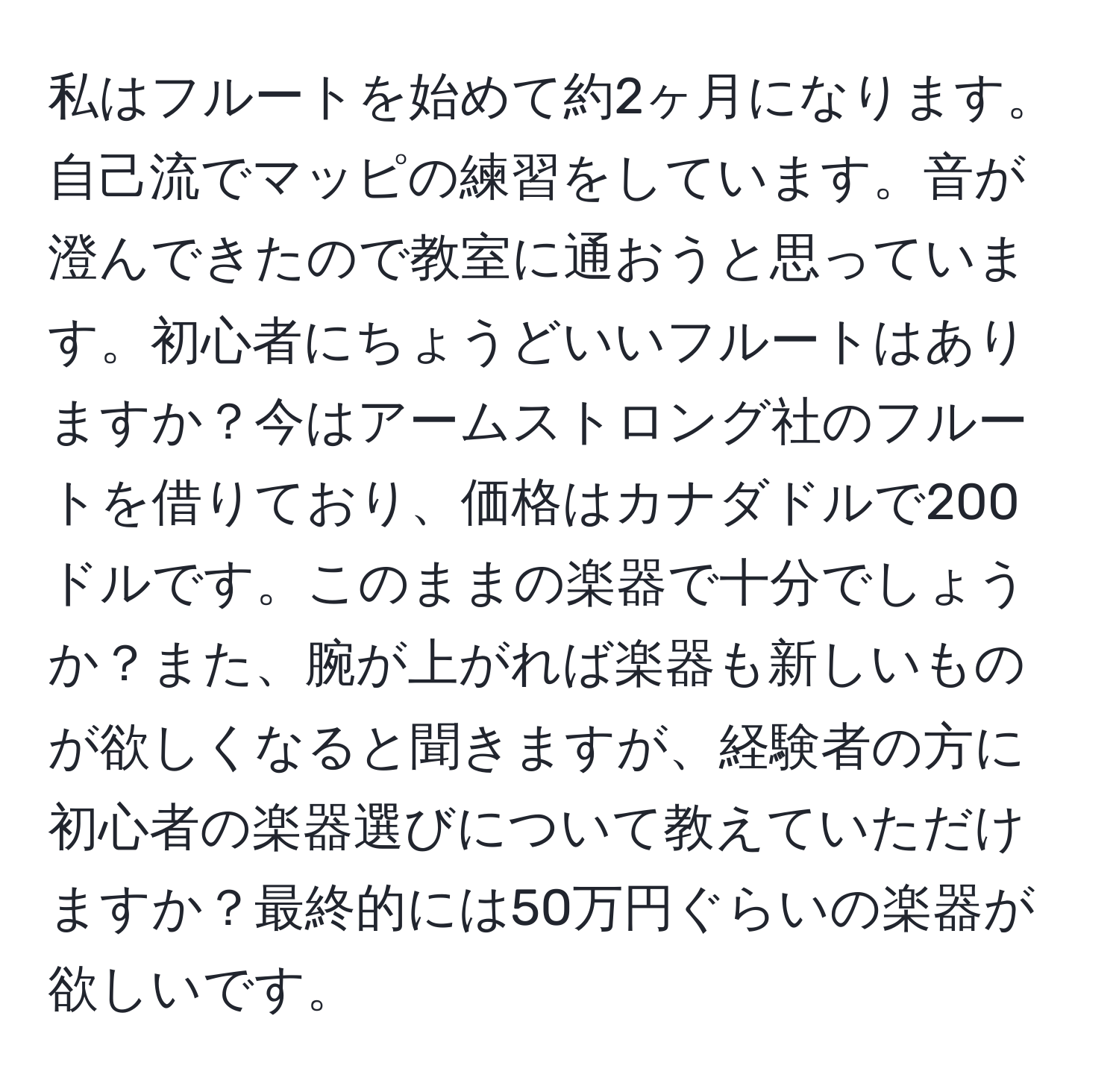 私はフルートを始めて約2ヶ月になります。自己流でマッピの練習をしています。音が澄んできたので教室に通おうと思っています。初心者にちょうどいいフルートはありますか？今はアームストロング社のフルートを借りており、価格はカナダドルで200ドルです。このままの楽器で十分でしょうか？また、腕が上がれば楽器も新しいものが欲しくなると聞きますが、経験者の方に初心者の楽器選びについて教えていただけますか？最終的には50万円ぐらいの楽器が欲しいです。