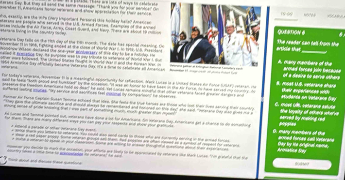 at s parase. There are lote of ways to celebrate
sterans Day. But they all send the same message: "Thank you for your service." On
ovember 11, Americans honor veterans and show appreciation for their service.19-99 691t4
_
Who, exactly, are the VIPs (Very important Persons) this holday halls? American 
sterans are people who served in the U.S. Armed Forces. Examples of the armed
orces include the Air Force, Army, Coast Guard, and Navy There are about 19 millionQUESTION S
eterans living in the country today.The reader can tell from the
Velerans Day falls on the 11th day of the 11th month. The date has special meaning. Onarticle that_
November 11 in 1918, fighting ended at the close of World War I. In 1919, U.S. President
Woodrow Wilson declared the one-year anniversary of this day to be a holiday. He
called it Armistice Day. Its purpose was to pay tribute to veterans of World War L. SutA. many members of the
other wars followed. The United States fought in World War II and the Korean War. Inarmed forces join because 
veterans
1956 Armistice Day officially became Veterans Day. It's a time to celebrate all Americaof a desire to serve other 
For today's veterans, November 19 is a meaningful opportunity for reflection. Mark Lucas is a United States Air Force (USAF) veteran. He B. most U.S. veterane shere
said he feels "both proud and humbled" by the oocasion. "It was an honor to have been in the Air Force, to have served my country. to their experiences with
preserve the freedom Americans hold so dear," he seid. Yet Lucas remains mindful that other veterans faced greater dangers and students on Veterans Day
suffered lasting inlucies. "My service and secrifices feel minimal by comparison," he observes C. most Uls, veterane calute
Former Air Force Captain Susan Tamme achoed that idea. She feels the true heroes are those who lost their lives serving their country the loyalty of others who've
"They gae the ultmate secritice and should slways be remembered and honored on this day" she said. "Veterans bay also gves me s served by making red 
strong sense of pride knowing that I was part of something much, much greater than myself
As sucas and Temme pointed out, veterans have done a lot for Americans. On Veterana Day, Americana get a chance to do somathing poppies
for them. There are many different ways you can gay your respents and shom your grathude D. many members of the
* Misans a sacaln en 1han Vetarara Suy ovent armed forces cell Veterane
* "Mtte thark you letters to veterans, Aou could alao send cards to those who are currently senning in the armed forces Armistice Day Day by ite original name,
e Hear a red paper soppy Some vateran groups sell them, Rad popples are often Vawed as a symisal of respent for vaterane
e soute a wtaran to spede in youd clasersien tome are wnced to arewed theupnt a rastone aband thaid exterarces
inseever you decide to mare the sscasion, your atterta are likely to be appreciated by veterane like Mark Lusae. "Im grateful that the
country takes a snce tne so acecontades no vnteraret he said .
5001
