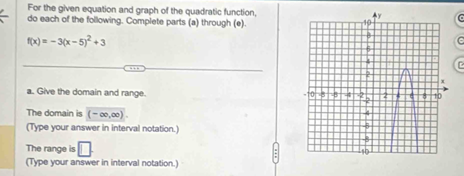 For the given equation and graph of the quadratic function, 
do each of the following. Complete parts (a) through (e).
f(x)=-3(x-5)^2+3
e 
a. Give the domain and range. 
The domain is (-∈fty ,∈fty ). 
(Type your answer in interval notation.) 
The range is 
(Type your answer in interval notation.)