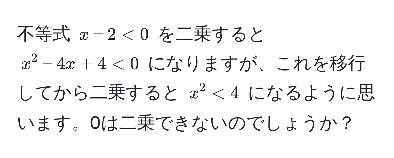 不等式 $x - 2 < 0$ を二乗すると $x^2 - 4x + 4 < 0$ になりますが、これを移行してから二乗すると $x^2 < 4$ になるように思います。0は二乗できないのでしょうか？