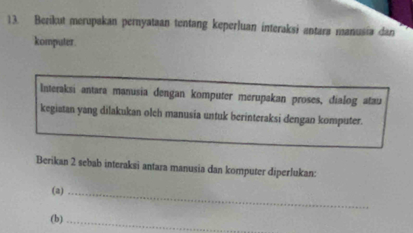 Berikut merupakan pernyataan tentang keperluan interaksi antara manusia dan 
komputer. 
Interaksi antara manusia dengan komputer merupakan proses, dialog atau 
kegiatan yang dilakukan olch manusía untuk berinteraksi dengan komputer. 
Berikan 2 sebab interaksi antara manusia dan komputer diperlukan: 
(a)_ 
(b)_