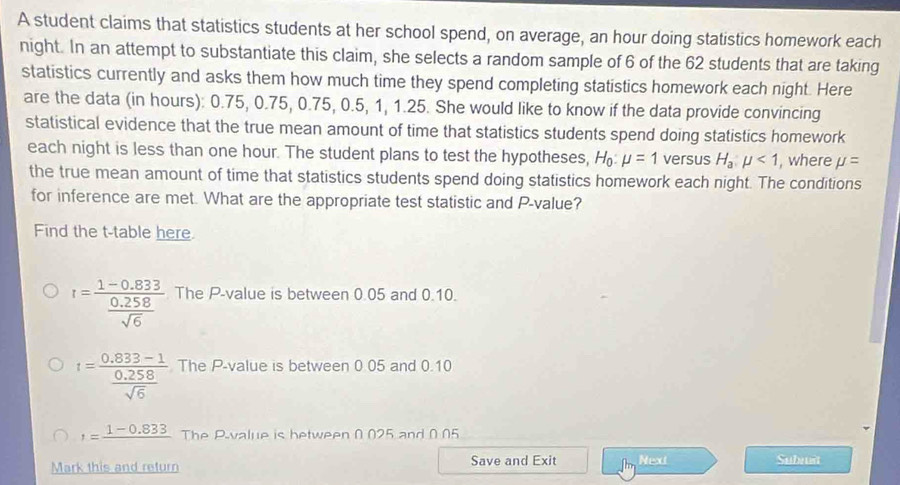 A student claims that statistics students at her school spend, on average, an hour doing statistics homework each
night. In an attempt to substantiate this claim, she selects a random sample of 6 of the 62 students that are taking
statistics currently and asks them how much time they spend completing statistics homework each night. Here
are the data (in hours): 0.75, 0.75, 0.75, 0.5, 1, 1.25. She would like to know if the data provide convincing
statistical evidence that the true mean amount of time that statistics students spend doing statistics homework
each night is less than one hour. The student plans to test the hypotheses, H mu =1 versus H_a:mu <1</tex> , where mu =
the true mean amount of time that statistics students spend doing statistics homework each night. The conditions
for inference are met. What are the appropriate test statistic and P -value?
Find the t -table here.
I=frac 1-0.833 (0.258)/sqrt(6)  The P -value is between 0.05 and 0.10.
t=frac 0.833-1 (0.258)/sqrt(6)  The P -value is between 0.05 and 0.10
1=frac 1-0.833 The P -value is between 0 025 and 0 05
Mark this and return Save and Exit Next Submit