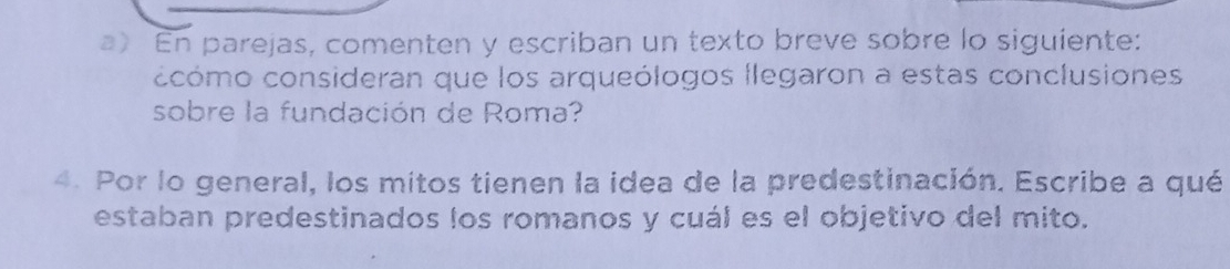 En parejas, comenten y escriban un texto breve sobre lo siguiente: 
ccómo consideran que los arqueólogos llegaron a estas conclusiones 
sobre la fundación de Roma? 
4. Por lo general, los mitos tienen la idea de la predestinación. Escribe a qué 
estaban predestinados los romanos y cuál es el objetivo del mito.