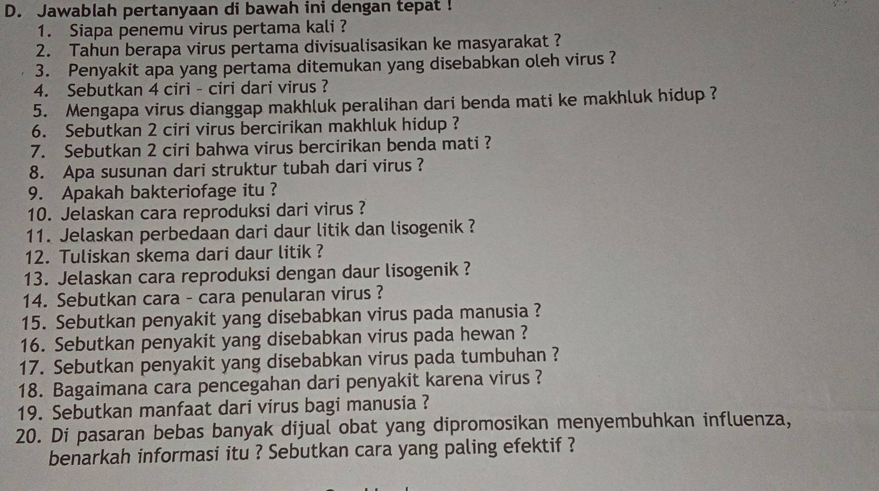 Jawablah pertanyaan di bawah ini dengan tepat ! 
1. Siapa penemu virus pertama kali ? 
2. Tahun berapa virus pertama divisualisasikan ke masyarakat ? 
3. Penyakit apa yang pertama ditemukan yang disebabkan oleh virus ? 
4. Sebutkan 4 ciri - ciri dari virus ? 
5. Mengapa virus dianggap makhluk peralihan dari benda mati ke makhluk hidup ? 
6. Sebutkan 2 ciri virus bercirikan makhluk hidup ? 
7. Sebutkan 2 ciri bahwa virus bercirikan benda mati ? 
8. Apa susunan dari struktur tubah dari virus ? 
9. Apakah bakteriofage itu ? 
10. Jelaskan cara reproduksi dari virus ? 
11. Jelaskan perbedaan dari daur litik dan lisogenik ? 
12. Tuliskan skema dari daur litik ? 
13. Jelaskan cara reproduksi dengan daur lisogenik ? 
14. Sebutkan cara - cara penularan virus ? 
15. Sebutkan penyakit yang disebabkan virus pada manusia ? 
16. Sebutkan penyakit yang disebabkan virus pada hewan ? 
17. Sebutkan penyakit yang disebabkan virus pada tumbuhan ? 
18. Bagaimana cara pencegahan dari penyakit karena virus ? 
19. Sebutkan manfaat dari virus bagi manusia ? 
20. Di pasaran bebas banyak dijual obat yang dipromosikan menyembuhkan influenza, 
benarkah informasi itu ? Sebutkan cara yang paling efektif ?