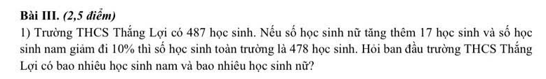 Bài III. (2,5 điểm) 
1) Trường THCS Thắng Lợi có 487 học sinh. Nếu số học sinh nữ tăng thêm 17 học sinh và số học 
sinh nam giảm đi 10% thì số học sinh toàn trường là 478 học sinh. Hỏi ban đầu trường THCS Thắng 
Lợi có bao nhiêu học sinh nam và bao nhiêu học sinh nữ?