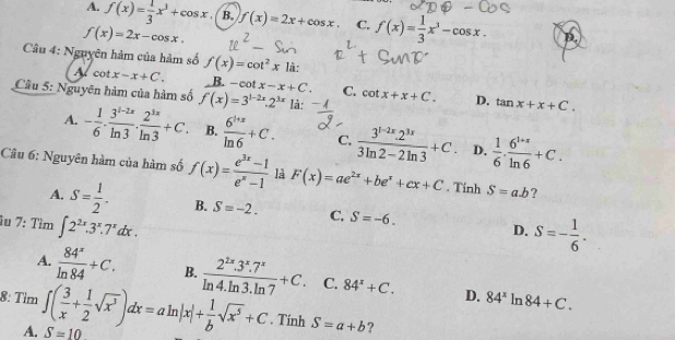 A. f(x)= 1/3 x^3+cos x B. f(x)=2x+cos x. C, f(x)= 1/3 x^3-cos x.
f(x)=2x-cos x.
Câu 4: Nguyên hàm của hàm số f(x)=cot^2x1i ,
A cot x-x+C. B. -cot x-x+C. C.
Cầu 5: Nguyên hàm của hàm số f(x)=3^(1-2x).2^(3x) là: cot x+x+C. D. tan x+x+C.
A. - 1/6 ·  (3^(1-2x))/ln 3 ·  2^(3x)/ln 3 +C. B.  (6^(i+x))/ln 6 +C. C.  (3^(1-2x).2^(3x))/3ln 2-2ln 3 +C. D.  1/6 . (6^(1+x))/ln 6 +C.
Câu 6: Nguyên hàm của hàm số f(x)= (e^(3x)-1)/e^x-1  là F(x)=ae^(2x)+be^x+cx+C. Tính S=a.b ?
A. S= 1/2 . B. S=-2. C. S=-6. D. S=- 1/6 .
îu 7: Tìm ∈t 2^(2x).3^x.7^xdx.
A.  84^x/ln 84 +C. B.  (2^(2x).3^x.7^x)/ln 4.ln 3.ln 7 +C C. 84^x+C. D. 84^xln 84+C.
8: Tìm ∈t ( 3/x + 1/2 sqrt(x^3))dx=aln |x|+ 1/b sqrt(x^5)+C. Tinh S=a+b ?
A. S=10