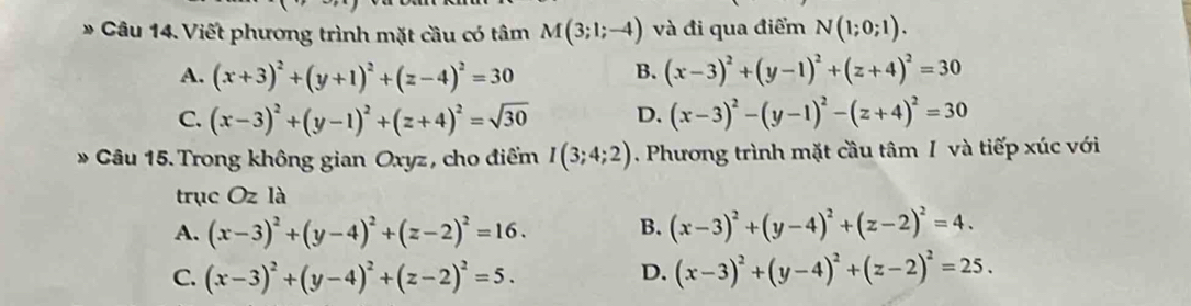 Viết phương trình mặt cầu có tâm M(3;1;-4) và đi qua điểm N(1;0;1).
B.
A. (x+3)^2+(y+1)^2+(z-4)^2=30 (x-3)^2+(y-1)^2+(z+4)^2=30
C. (x-3)^2+(y-1)^2+(z+4)^2=sqrt(30) D. (x-3)^2-(y-1)^2-(z+4)^2=30
* Câu 15. Trong không gian Oxyz , cho điểm I(3;4;2). Phương trình mặt cầu tâm I và tiếp xúc với
trục Oz là
A. (x-3)^2+(y-4)^2+(z-2)^2=16. B. (x-3)^2+(y-4)^2+(z-2)^2=4.
C. (x-3)^2+(y-4)^2+(z-2)^2=5.
D. (x-3)^2+(y-4)^2+(z-2)^2=25.