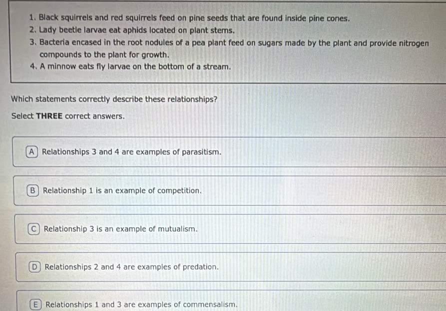 Black squirrels and red squirrels feed on pine seeds that are found inside pine cones.
2. Lady beetle larvae eat aphids located on plant stems.
3、 Bacteria encased in the root nodules of a pea plant feed on sugars made by the plant and provide nitrogen
compounds to the plant for growth.
4. A minnow eats fly larvae on the bottom of a stream.
Which statements correctly describe these relationships?
Select THREE correct answers.
ARelationships 3 and 4 are examples of parasitism.
B Relationship 1 is an example of competition.
C) Relationship 3 is an example of mutualism.
D Relationships 2 and 4 are examples of predation.
E Relationships 1 and 3 are examples of commensalism.