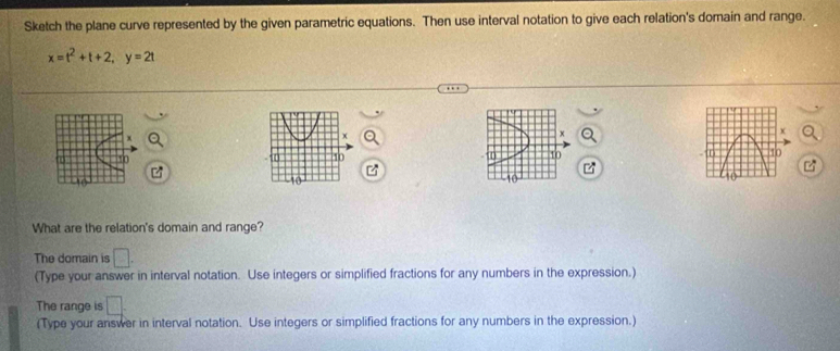 Sketch the plane curve represented by the given parametric equations. Then use interval notation to give each relation's domain and range.
x=t^2+t+2, y=2t
x
x
X
10
10
D 10
What are the relation's domain and range? 
The domain is □. 
(Type your answer in interval notation. Use integers or simplified fractions for any numbers in the expression.) 
The range is □. 
(Type your answer in interval notation. Use integers or simplified fractions for any numbers in the expression.)