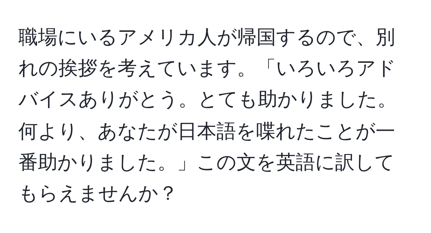 職場にいるアメリカ人が帰国するので、別れの挨拶を考えています。「いろいろアドバイスありがとう。とても助かりました。何より、あなたが日本語を喋れたことが一番助かりました。」この文を英語に訳してもらえませんか？