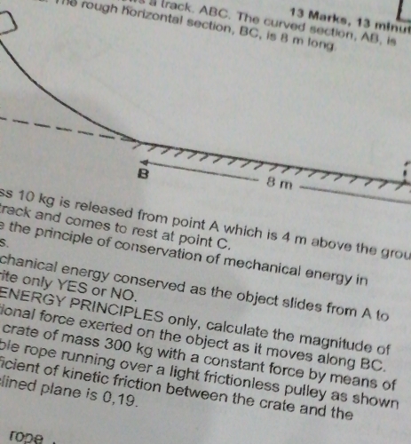 Marks, 13 minu 
a track. ABC. The curved section, AB, is 
e rough horizontal section, BC, is 8 m long 
ss 10 kg is released from point A which is 4 m above the grou 
rack and comes to rest at point C. 
S. 
e the principle of conservation of mechanical energy in 
ite only YES or NO. 
chanical energy conserved as the object slides from A to 
ENERGY PRINCIPLES only, calculate the magnitude of 
ional force exerted on the object as it moves along BC. 
crate of mass 300 kg with a constant force by means of 
ble rope running over a light frictionless pulley as shown 
lined plane is 0,19. icient of kinetic friction between the crate and the 
rope