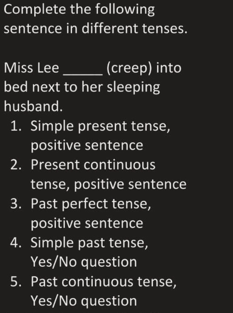 Complete the following 
sentence in different tenses. 
Miss Lee _(creep) into 
bed next to her sleeping 
husband. 
1. Simple present tense, 
positive sentence 
2. Present continuous 
tense, positive sentence 
3. Past perfect tense, 
positive sentence 
4. Simple past tense, 
Yes/No question 
5. Past continuous tense, 
Yes/No question