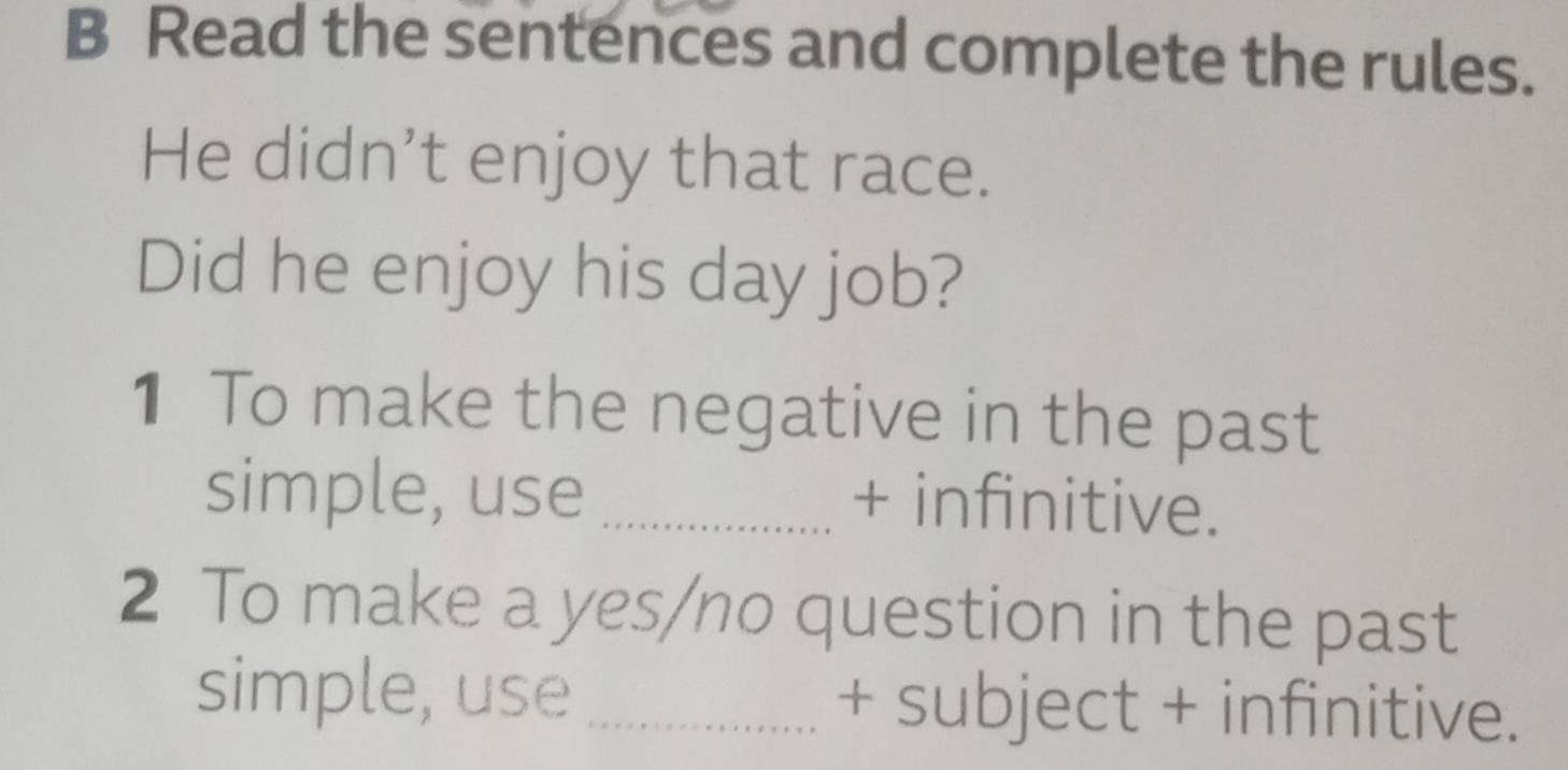 Read the sentences and complete the rules. 
He didn’t enjoy that race. 
Did he enjoy his day job? 
1 To make the negative in the past 
simple, use _+ infinitive. 
2 To make a yes/no question in the past 
simple, use_ + subject + infinitive.