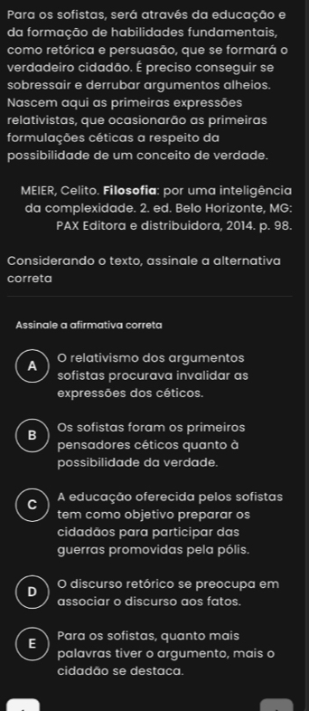 Para os sofistas, será através da educação e
da formação de habilidades fundamentais,
como retórica e persuasão, que se formará o
verdadeiro cidadão. É preciso conseguir se
sobressair e derrubar argumentos alheios.
Nascem aqui as primeiras expressões
relativistas, que ocasionarão as primeiras
formulações céticas a respeito da
possibilidade de um conceito de verdade.
MEIER, Celito. Filosofia: por uma inteligência
da complexidade. 2. ed. Belo Horizonte, MG:
PAX Editora e distribuidora, 2014. p. 98.
Considerando o texto, assinale a alternativa
correta
Assinale a afirmativa correta
A O relativismo dos argumentos
sofistas procurava invalidar as
expressões dos céticos.
B Os sofistas foram os primeiros
pensadores céticos quanto à
possibilidade da verdade.
C A educação oferecida pelos sofistas
tem como objetivo preparar os
cidadãos para participar das
guerras promovidas pela pólis.
D O discurso retórico se preocupa em
associar o discurso aos fatos.
E Para os sofistas, quanto mais
palavras tiver o argumento, mais o
cidadão se destaca.