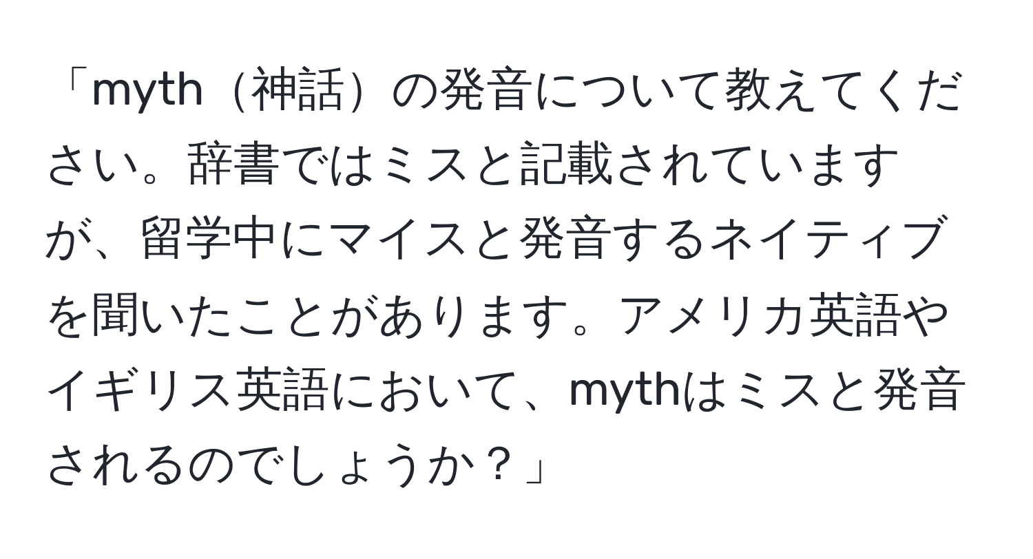 「myth神話の発音について教えてください。辞書ではミスと記載されていますが、留学中にマイスと発音するネイティブを聞いたことがあります。アメリカ英語やイギリス英語において、mythはミスと発音されるのでしょうか？」