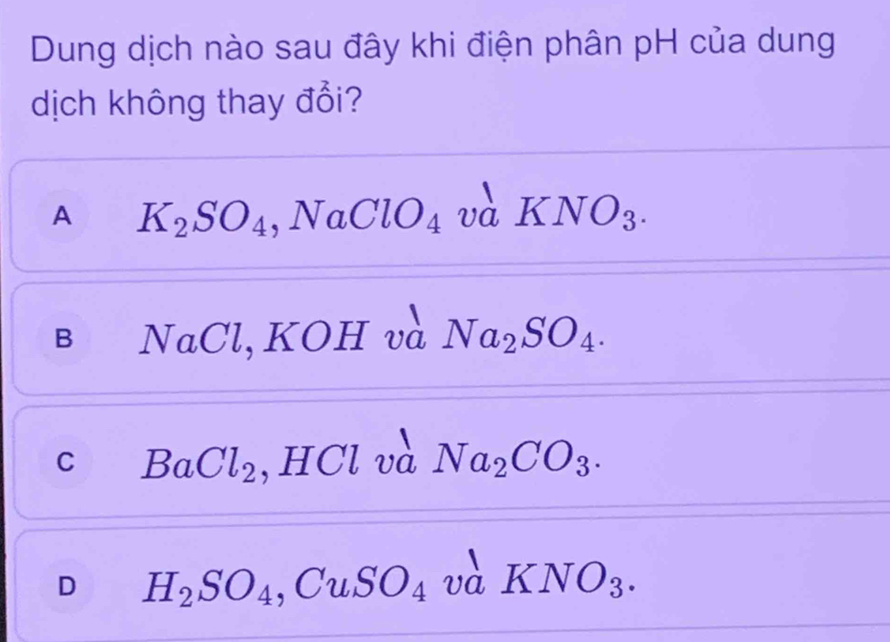 Dung dịch nào sau đây khi điện phân pH của dung
dịch không thay đổi?
A K_2SO_4 , NaClO_4va KNO_3.
B NaCl, KOH và Na_2SO_4.
C BaCl_2 , HCl và Na_2CO_3.
D H_2SO_4, CuSO_4 vaKNO_3.