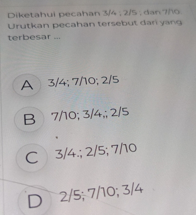 Diketahui pecahan 3/4; 2/5; dan 7/10.
Urutkan pecahan tersebut dari yang
terbesar ...
A 3/4; 7/10; 2/5
B 7/10; 3/4,; 2/5
C 3/4.; 2/5; 7/10
2/5; 7/10; 3/4