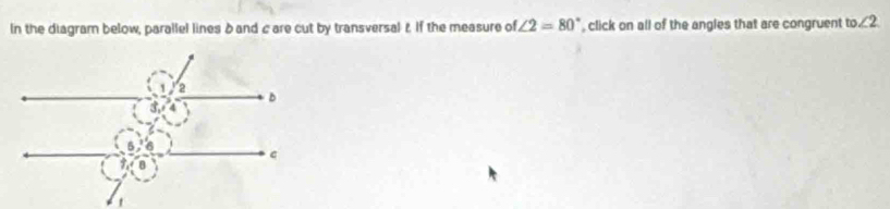 In the diagram below, parallel lines δ and c are cut by transversal t If the measure of ∠ 2=80° click on all of the angles that are congruent to ∠ 2