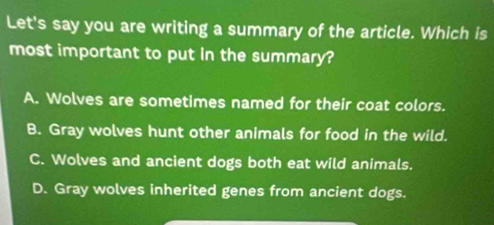 Let's say you are writing a summary of the article. Which is
most important to put in the summary?
A. Wolves are sometimes named for their coat colors.
B. Gray wolves hunt other animals for food in the wild.
C. Wolves and ancient dogs both eat wild animals.
D. Gray wolves inherited genes from ancient dogs.