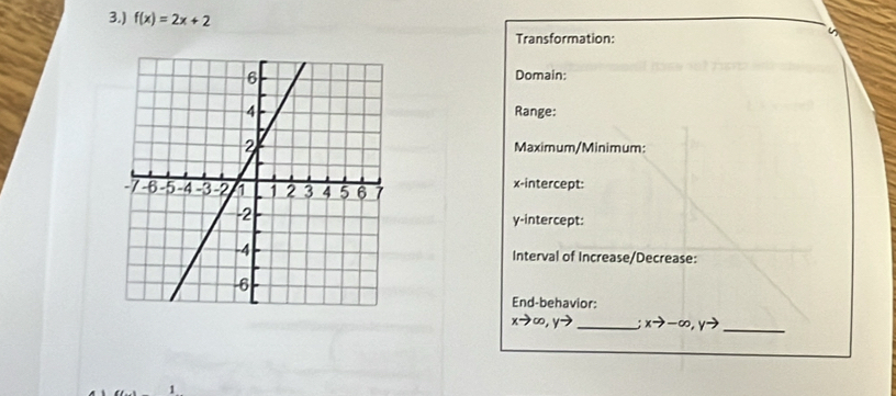 3.) f(x)=2x+2
Transformation:
Domain:
Range:
Maximum/Minimum:
x-intercept:
y-intercept:
Interval of Increase/Decrease:
End-behavior:
xto ∈fty , yto _: xto -∈fty , yto _