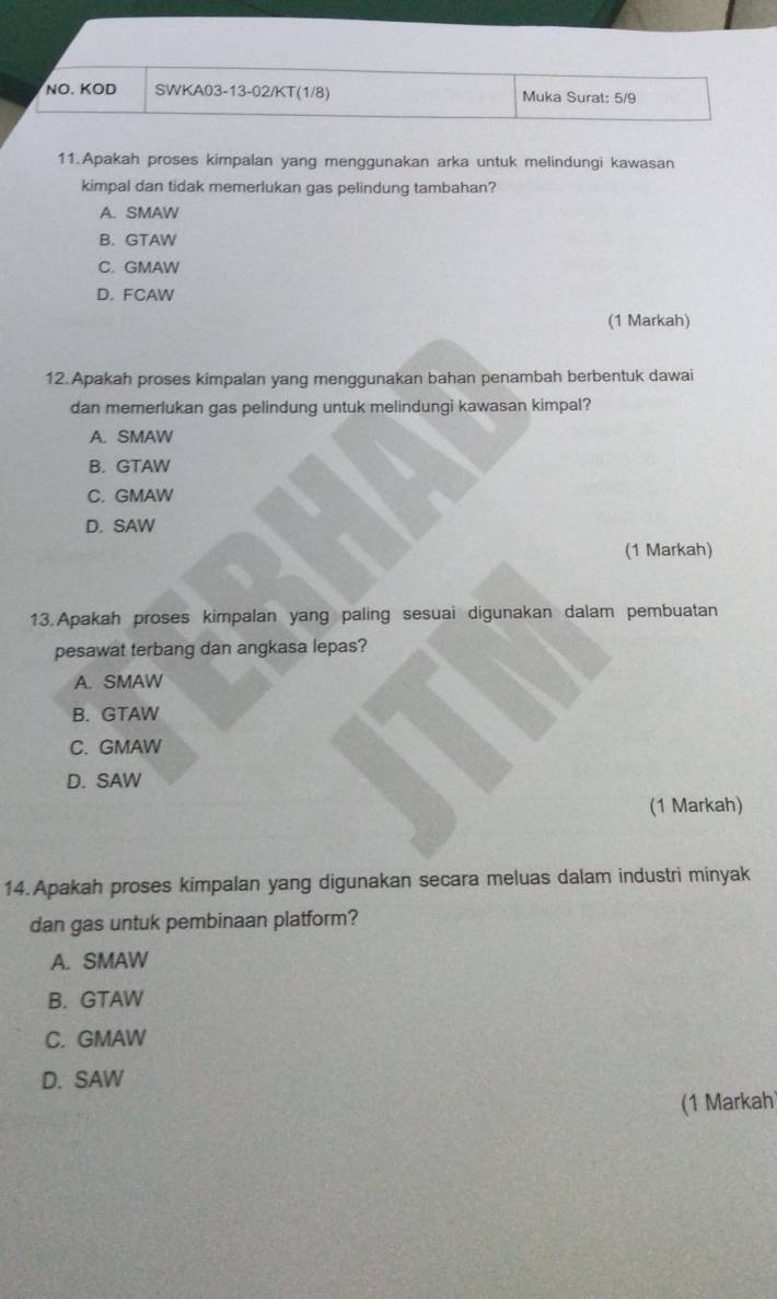 NO. KOD SWKA03-13-02/KT(1/8) Muka Surat: 5/9
11.Apakah proses kimpalan yang menggunakan arka untuk melindungi kawasan
kimpal dan tidak memerlukan gas pelindung tambahan?
A. SMAW
B. GTAW
C. GMAW
D. FCAW
(1 Markah)
12. Apakah proses kimpalan yang menggunakan bahan penambah berbentuk dawai
dan memerlukan gas pelindung untuk melindungi kawasan kimpal?
A. SMAW
B. GTAW
C. GMAW
D. SAW
(1 Markah)
13.Apakah proses kimpalan yang paling sesuai digunakan dalam pembuatan
pesawat terbang dan angkasa lepas?
A. SMAW
B. GTAW
C. GMAW
D. SAW
(1 Markah)
14.Apakah proses kimpalan yang digunakan secara meluas dalam industri minyak
dan gas untuk pembinaan platform?
A. SMAW
B. GTAW
C. GMAW
D. SAW
(1 Markah