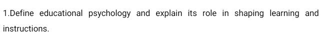 Define educational psychology and explain its role in shaping learning and 
instructions.