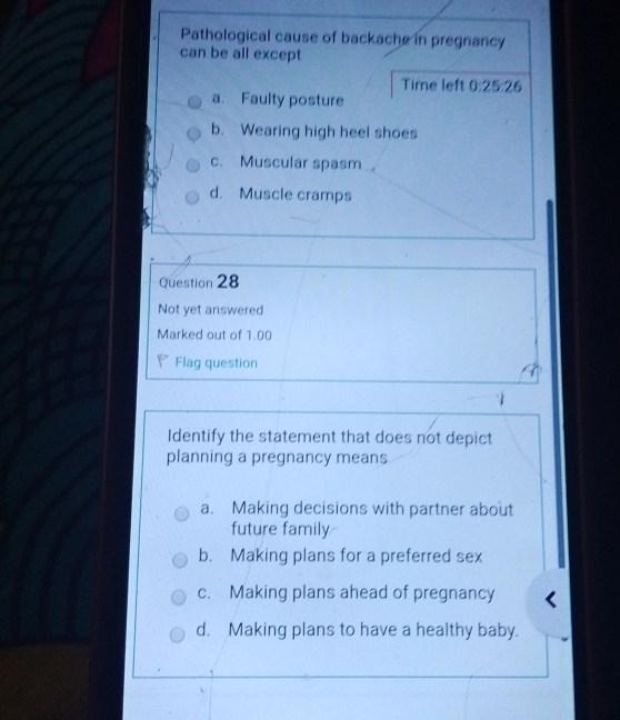 Pathological cause of backache in pregnancy
can be all except
Time left 0:25:26
a. Faulty posture
b. Wearing high heel shoes
c. Muscular spasm
d. Muscle cramps
Question 28
Not yet answered
Marked out of 1.00
₹ Flag question
Identify the statement that does not depict
planning a pregnancy means
a. Making decisions with partner about
future family
b. Making plans for a preferred sex
c. Making plans ahead of pregnancy
d. Making plans to have a healthy baby.