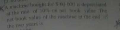 A machine bought for $ 60 000 is depreciated 
at the rate of 10% on net book value .The 
net book value of the machine at the end of 
the two years is