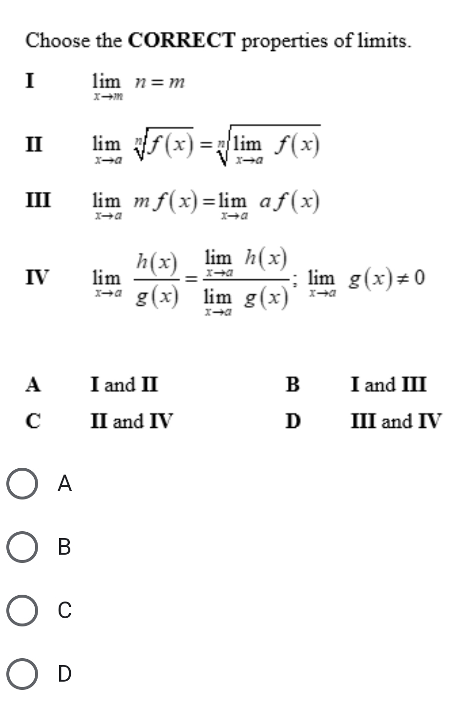 Choose the CORRECT properties of limits.
I
limlimits _xto mn=m
II limlimits _xto asqrt[n](f(x))=sqrt[n](limlimits _xto a)f(x)
III limlimits _xto amf(x)=limlimits _xto aaf(x)
IV limlimits _xto a h(x)/g(x) =frac limlimits _xto ah(x)limlimits _xto ag(x);limlimits _xto ag(x)!= 0
A
B
C
D