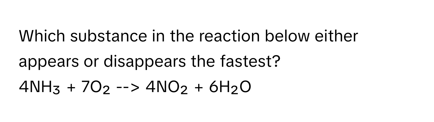 Which substance in the reaction below either appears or disappears the fastest?

4NH₃ + 7O₂ --> 4NO₂ + 6H₂O