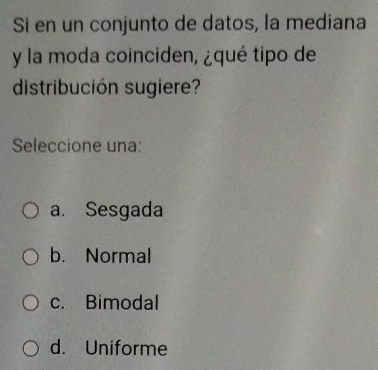 Si en un conjunto de datos, la mediana
y la moda coinciden, ¿qué tipo de
distribución sugiere?
Seleccione una:
a. Sesgada
b. Normal
c. Bimodal
d. Uniforme